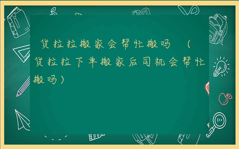 货拉拉搬家会帮忙搬吗 (货拉拉下单搬家后司机会帮忙搬吗)
